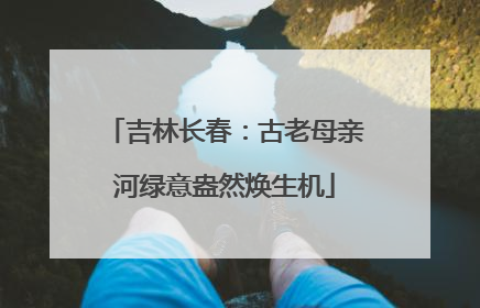 吉林长春：古老母亲河绿意盎然焕生机