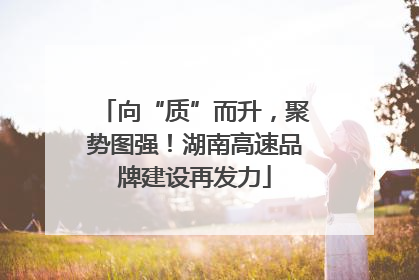 向“质”而升，聚势图强！湖南高速品牌建设再发力