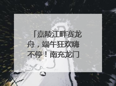 嘉陵江畔赛龙舟，端午狂欢嗨不停！南充龙门开启龙舟文化盛宴｜镜观四川