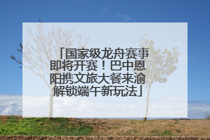 国家级龙舟赛事即将开赛！巴中恩阳携文旅大餐来渝解锁端午新玩法