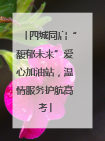 四城同启“馥郁未来”爱心加油站，温情服务护航高考