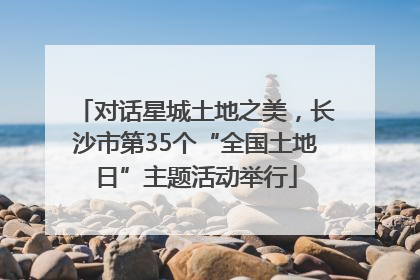 对话星城土地之美，长沙市第35个“全国土地日”主题活动举行