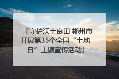守护沃土良田 郴州市开展第35个全国“土地日”主题宣传活动