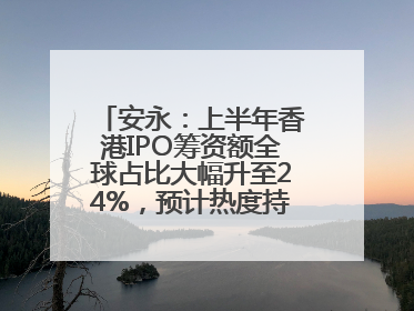 安永：上半年香港IPO筹资额全球占比大幅升至24%，预计热度持续推升