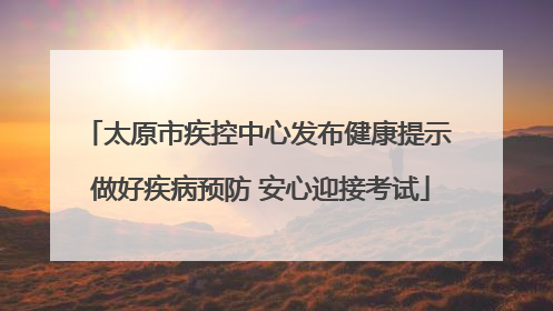 太原市疾控中心发布健康提示 做好疾病预防 安心迎接考试