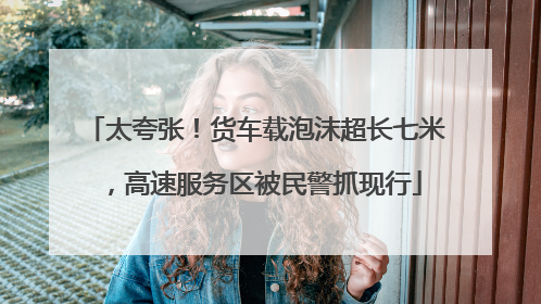 太夸张！货车载泡沫超长七米，高速服务区被民警抓现行