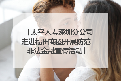 太平人寿深圳分公司走进福田商圈开展防范非法金融宣传活动