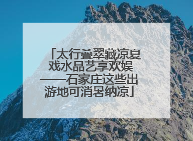 太行叠翠藏凉夏 戏水品艺享欢娱——石家庄这些出游地可消暑纳凉