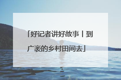 好记者讲好故事丨到广袤的乡村田间去