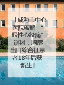 威海市中心医院破解 “假性心绞痛” 谜团：胸廓出口综合征患者18年后获新生