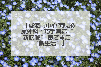 威海市中心医院泌尿外科：巧手再造“新膀胱” 患者重启“新生活”