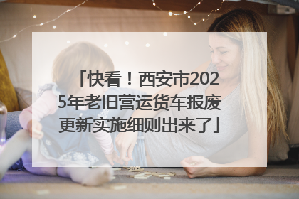 快看！西安市2025年老旧营运货车报废更新实施细则出来了