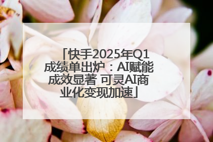快手2025年Q1成绩单出炉：AI赋能成效显著 可灵AI商业化变现加速