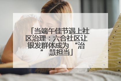 当端午佳节遇上社区治理：六合社区让银发群体成为 “治” 慧担当