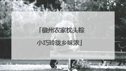 徽州农家枕头粽 小巧玲珑乡味浓