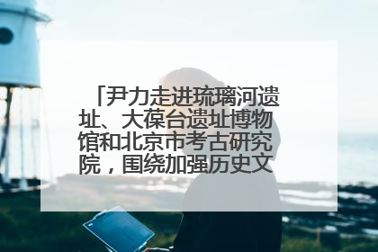 尹力走进琉璃河遗址、大葆台遗址博物馆和北京市考古研究院，围绕加强历史文化名城保护调研