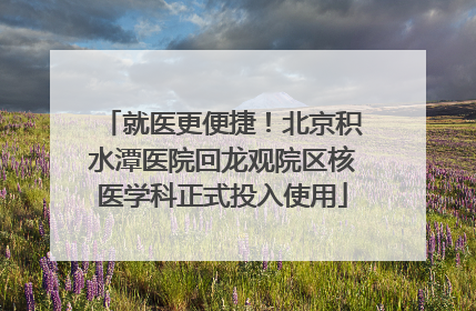 就医更便捷！北京积水潭医院回龙观院区核医学科正式投入使用