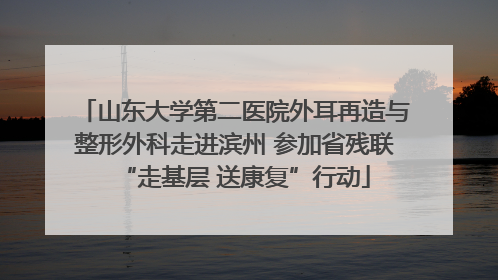 山东大学第二医院外耳再造与整形外科走进滨州 参加省残联“走基层 送康复”行动