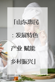 山东惠民：发展特色产业 赋能乡村振兴