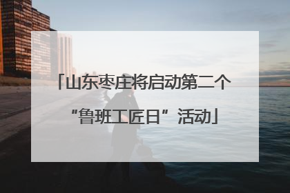 山东枣庄将启动第二个“鲁班工匠日”活动