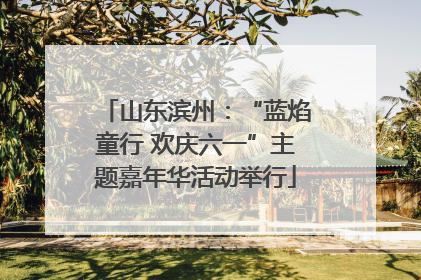山东滨州：“蓝焰童行 欢庆六一”主题嘉年华活动举行