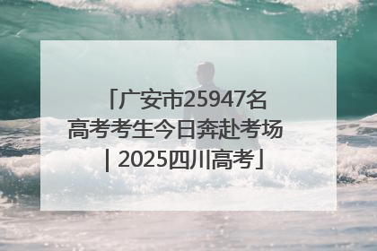 广安市25947名高考考生今日奔赴考场｜2025四川高考