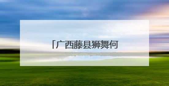 广西藤县狮舞何以舞动世界？海外华文媒体探秘“东方狮王”炼成记