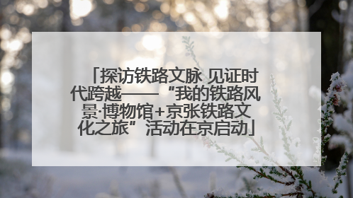 探访铁路文脉 见证时代跨越——“我的铁路风景·博物馆+京张铁路文化之旅”活动在京启动