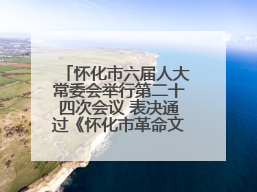 怀化市六届人大常委会举行第二十四次会议 表决通过《怀化市革命文物保护利用若干规定》