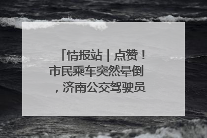 情报站｜点赞！市民乘车突然晕倒，济南公交驾驶员和乘客热心相助