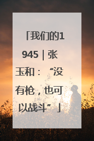 我们的1945｜张玉和：“没有枪，也可以战斗”