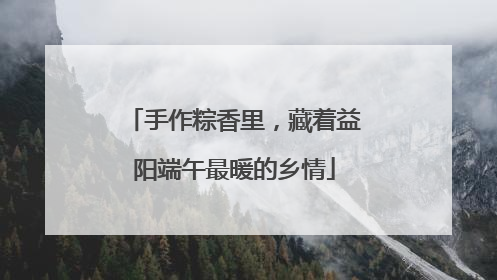 手作粽香里，藏着益阳端午最暖的乡情