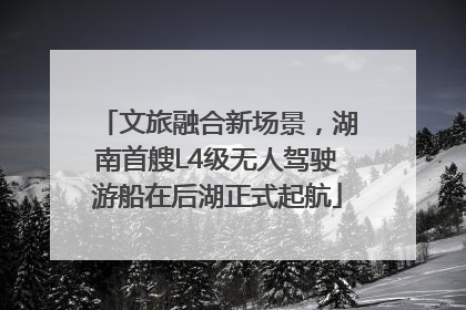文旅融合新场景，湖南首艘L4级无人驾驶游船在后湖正式起航
