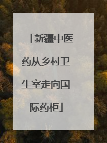 新疆中医药从乡村卫生室走向国际药柜