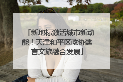 新地标激活城市新动能！天津和平区政协建言文旅融合发展