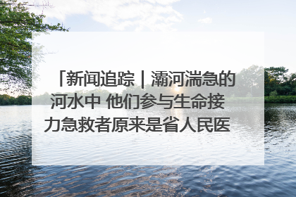 新闻追踪｜灞河湍急的河水中 他们参与生命接力急救者原来是省人民医院00后男护士