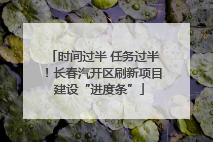 时间过半 任务过半！长春汽开区刷新项目建设“进度条”