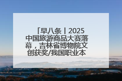 早八条丨2025中国旅游商品大赛落幕，吉林省博物院文创获奖/我国职业本科高校加速扩容