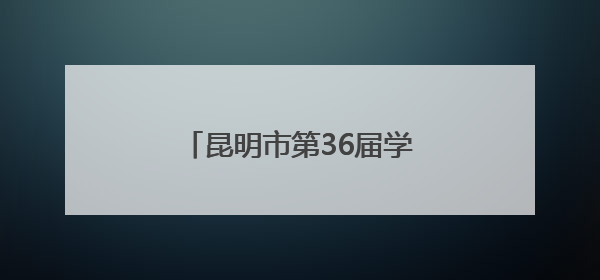 昆明市第36届学生艺术节圆满落幕