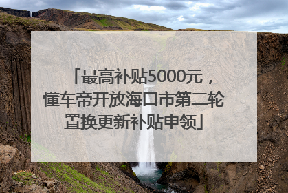 最高补贴5000元，懂车帝开放海口市第二轮置换更新补贴申领