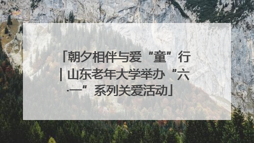 朝夕相伴与爱“童”行｜山东老年大学举办“六·一”系列关爱活动