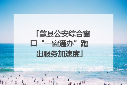 歙县公安综合窗口“一窗通办”跑出服务加速度