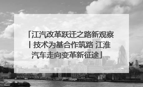 江汽改革跃迁之路新观察丨技术为基合作筑路 江淮汽车走向变革新征途