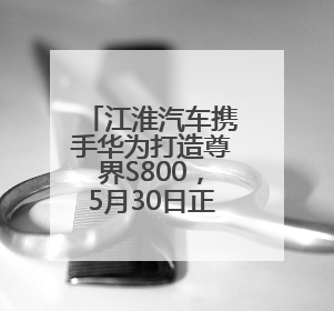 江淮汽车携手华为打造尊界S800，5月30日正式上市