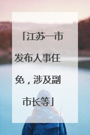 江苏一市发布人事任免，涉及副市长等