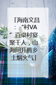 海南文昌：“村VA”百桌村宴聚千人，山海间升腾乡土烟火气
