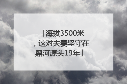 海拔3500米，这对夫妻坚守在黑河源头19年