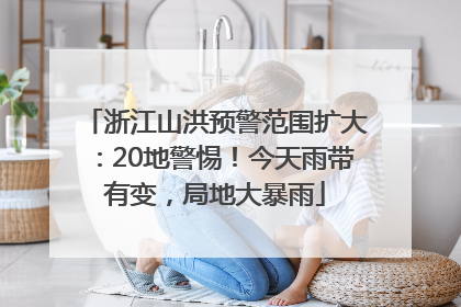 浙江山洪预警范围扩大：20地警惕！今天雨带有变，局地大暴雨