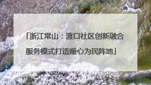 浙江常山：渡口社区创新融合服务模式打造暖心为民阵地