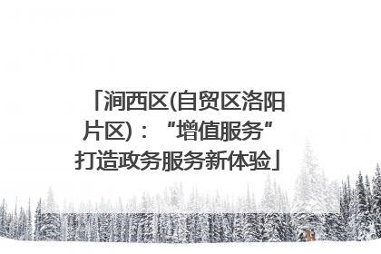涧西区(自贸区洛阳片区)：“增值服务”打造政务服务新体验